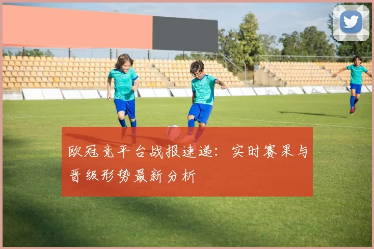 欧冠竞平台战报速递:实时赛果与晋级形势最新分析
