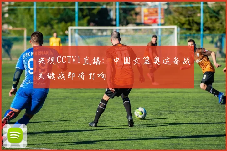央视CCTV1直播:中国女篮奥运备战关键战即将打响