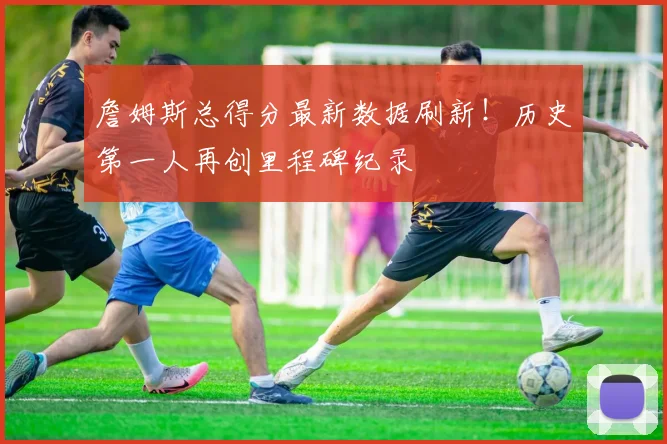 詹姆斯总得分最新数据刷新！历史第一人再创里程碑纪录