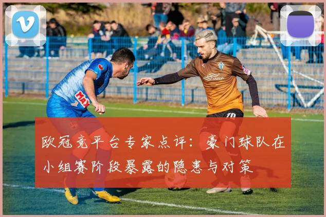 欧冠竞平台专家点评：豪门球队在小组赛阶段暴露的隐患与对策
