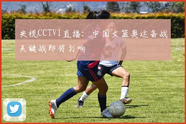 央视CCTV1直播:中国女篮奥运备战关键战即将打响